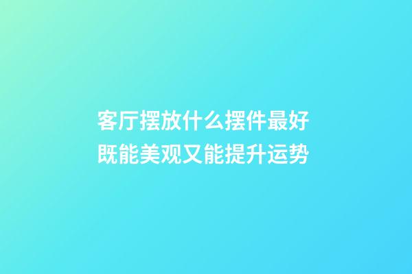 客厅摆放什么摆件最好 既能美观又能提升运势